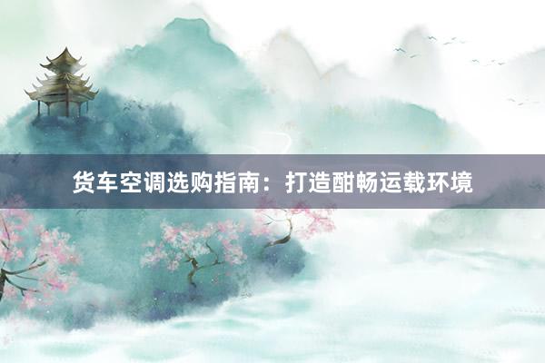 货车空调选购指南：打造酣畅运载环境