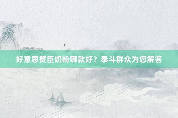 好意思赞臣奶粉哪款好？泰斗群众为您解答