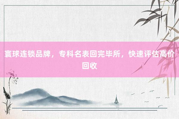 寰球连锁品牌，专科名表回完毕所，快速评估高价回收