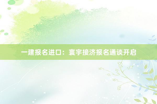 一建报名进口：寰宇接济报名通谈开启