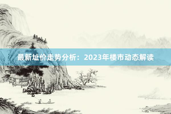 最新址价走势分析：2023年楼市动态解读