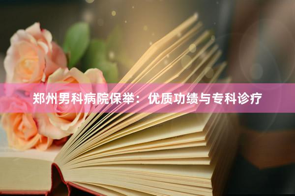 郑州男科病院保举：优质功绩与专科诊疗