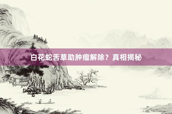 白花蛇舌草助肿瘤解除？真相揭秘