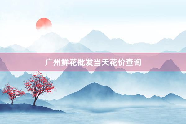广州鲜花批发当天花价查询