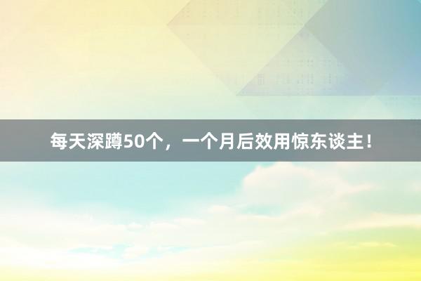 每天深蹲50个，一个月后效用惊东谈主！